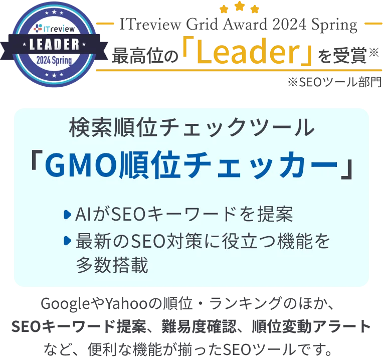 ITreview Grid Award 2024 Winter 最高位の「leader」を受賞 検索順位チェックツール「GMO順位チェッカー」・AIがSEOキーワードを提案・最新のSEO対策に役立つ機能を多数搭載※ITreview Grid Award 2024 Spring SEOツール部門 GoogleやYahooの順位・ランキングのほか、SEOキーワード提案、難易度確認、順位変動アラートなど、便利な機能が揃ったSEOツールです。
