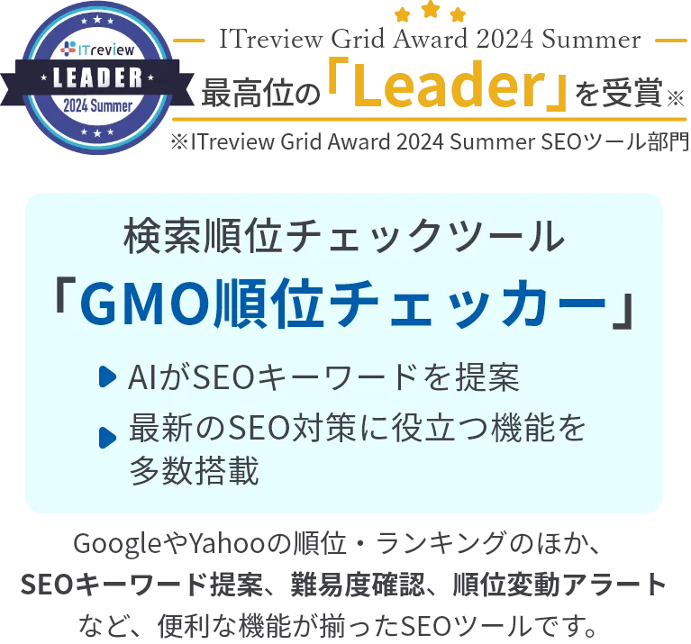 ITreview Grid Award 2024 Summer 最高位の「leader」を受賞 検索順位チェックツール「GMO順位チェッカー」・AIがSEOキーワードを提案・最新のSEO対策に役立つ機能を多数搭載※ITreview Grid Award 2024 Spring SEOツール部門 GoogleやYahooの順位・ランキングのほか、SEOキーワード提案、難易度確認、順位変動アラートなど、便利な機能が揃ったSEOツールです。