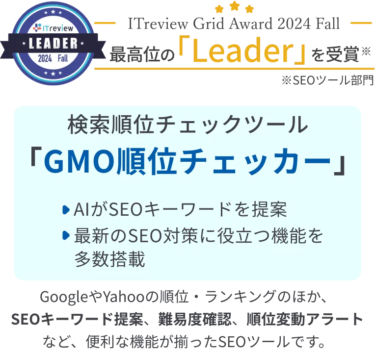 ITreview Grid Award 2024 Fall 最高位の「leader」を受賞 検索順位チェックツール「GMO順位チェッカー」・AIがSEOキーワードを提案・最新のSEO対策に役立つ機能を多数搭載※ITreview Grid Award 2024 Spring SEOツール部門 GoogleやYahooの順位・ランキングのほか、SEOキーワード提案、難易度確認、順位変動アラートなど、便利な機能が揃ったSEOツールです。